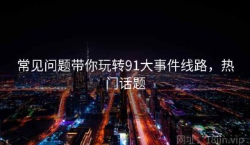 常见问题带你玩转91大事件线路，热门话题