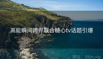 高能瞬间跨界联合糖心tv话题引爆