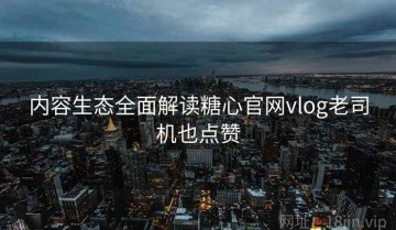 内容生态全面解读糖心官网vlog老司机也点赞