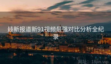 最新报道新91视频最强对比分析全纪录