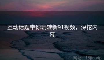 互动话题带你玩转新91视频，深挖内幕