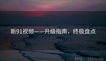 新91视频——升级指南，终极盘点