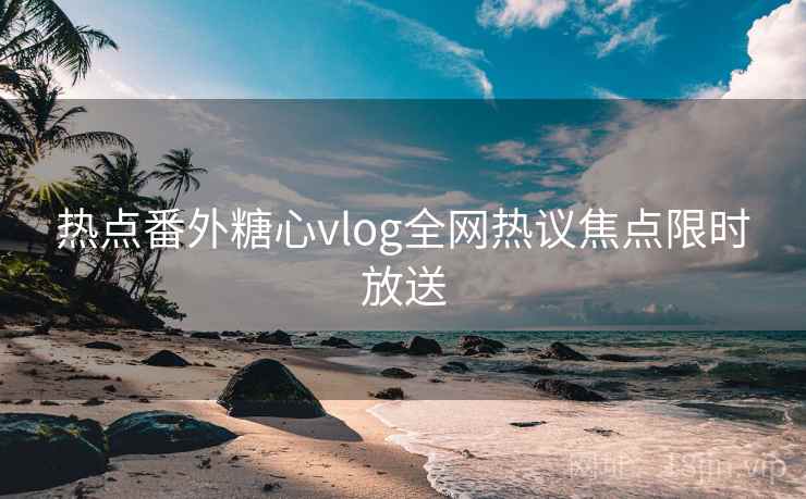 热点番外糖心vlog全网热议焦点限时放送