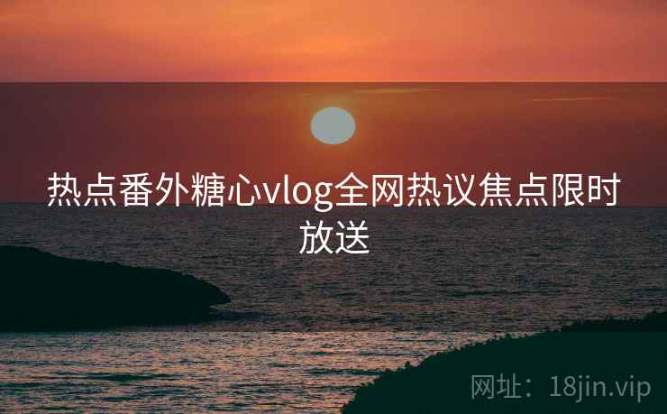 热点番外糖心vlog全网热议焦点限时放送