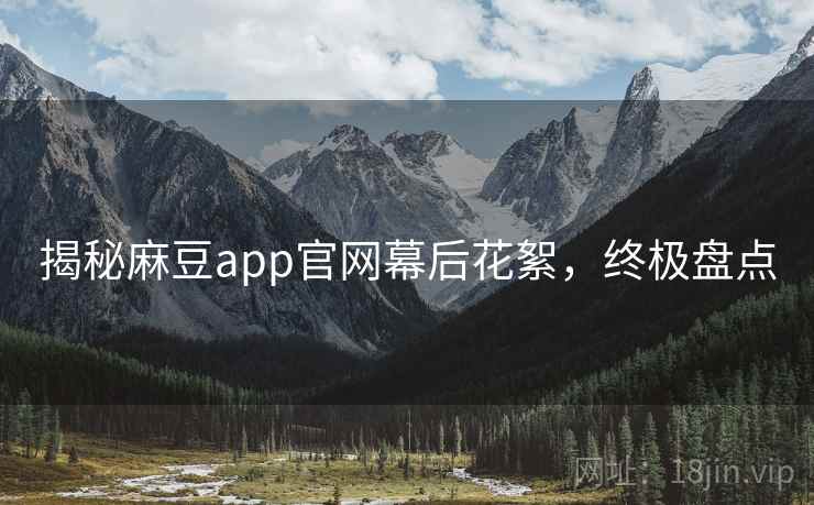 揭秘麻豆app官网幕后花絮，终极盘点