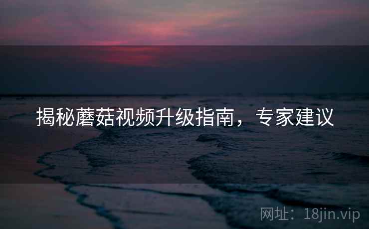 揭秘蘑菇视频升级指南，专家建议