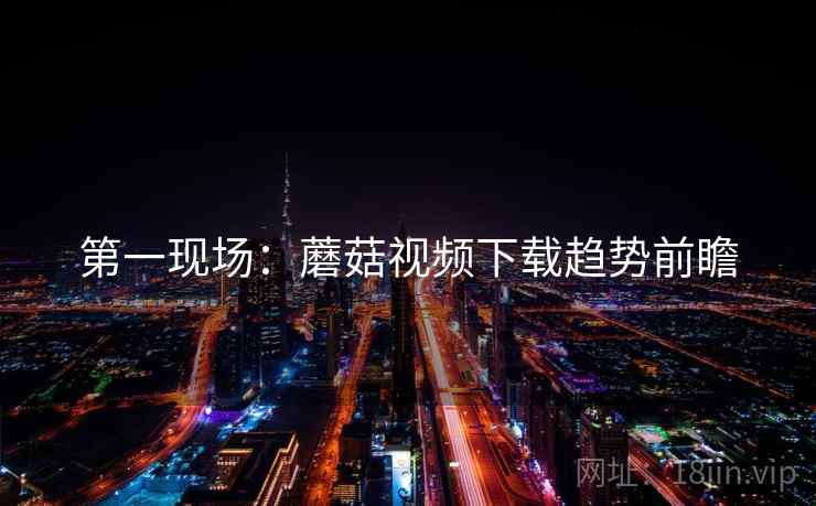 第一现场：蘑菇视频下载趋势前瞻