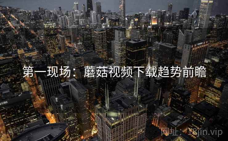 第一现场：蘑菇视频下载趋势前瞻