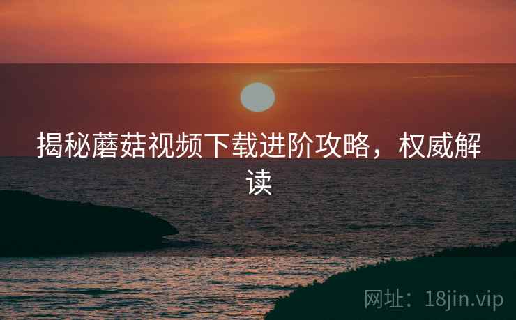 揭秘蘑菇视频下载进阶攻略，权威解读