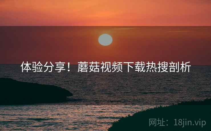体验分享！蘑菇视频下载热搜剖析