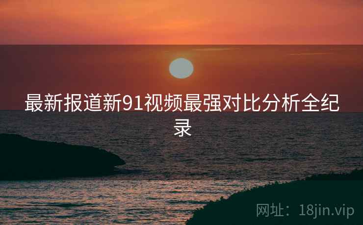 最新报道新91视频最强对比分析全纪录