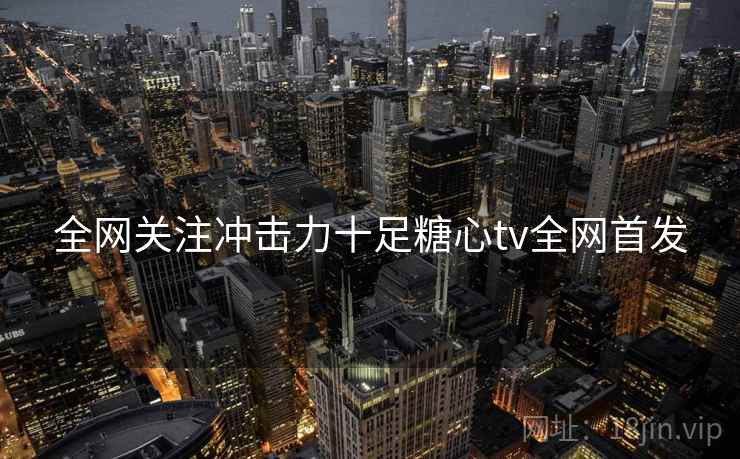 全网关注冲击力十足糖心tv全网首发